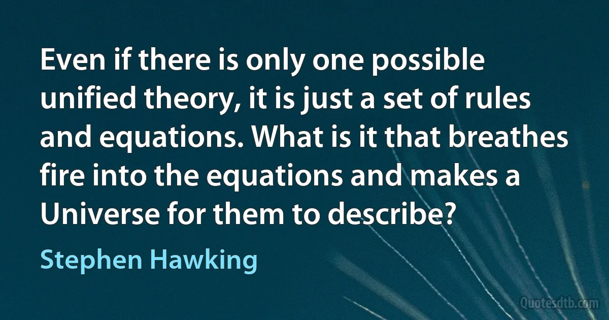 Even if there is only one possible unified theory, it is just a set of rules and equations. What is it that breathes fire into the equations and makes a Universe for them to describe? (Stephen Hawking)