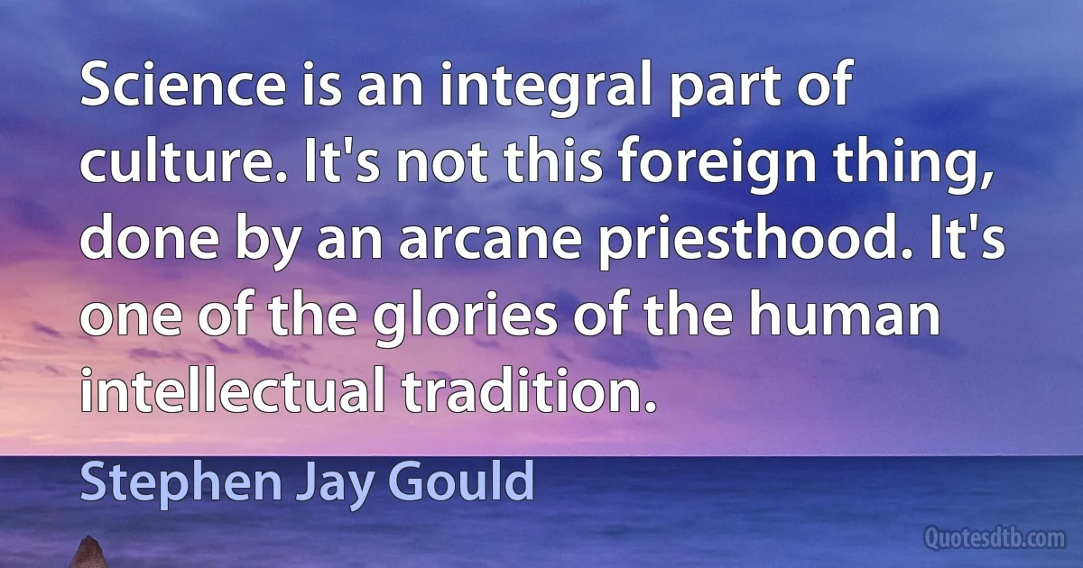 Science is an integral part of culture. It's not this foreign thing, done by an arcane priesthood. It's one of the glories of the human intellectual tradition. (Stephen Jay Gould)