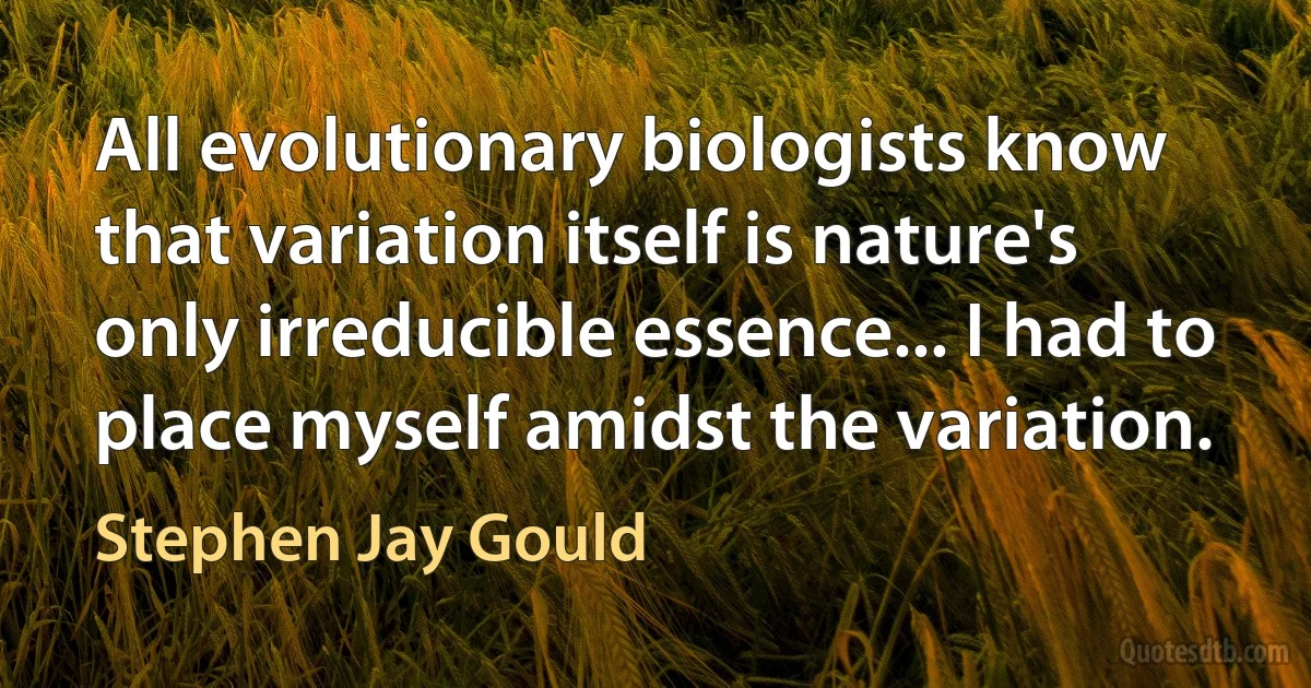 All evolutionary biologists know that variation itself is nature's only irreducible essence... I had to place myself amidst the variation. (Stephen Jay Gould)