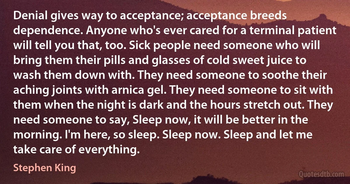 Denial gives way to acceptance; acceptance breeds dependence. Anyone who's ever cared for a terminal patient will tell you that, too. Sick people need someone who will bring them their pills and glasses of cold sweet juice to wash them down with. They need someone to soothe their aching joints with arnica gel. They need someone to sit with them when the night is dark and the hours stretch out. They need someone to say, Sleep now, it will be better in the morning. I'm here, so sleep. Sleep now. Sleep and let me take care of everything. (Stephen King)