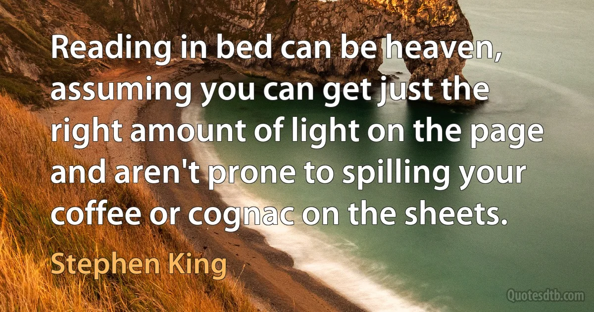 Reading in bed can be heaven, assuming you can get just the right amount of light on the page and aren't prone to spilling your coffee or cognac on the sheets. (Stephen King)