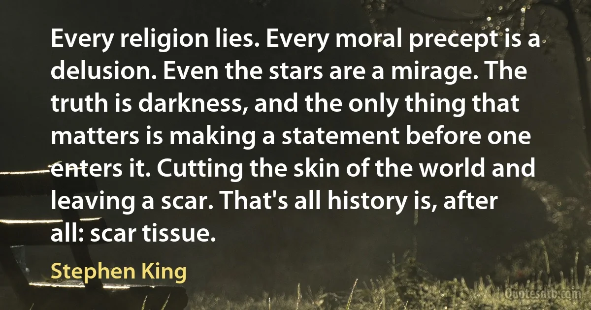 Every religion lies. Every moral precept is a delusion. Even the stars are a mirage. The truth is darkness, and the only thing that matters is making a statement before one enters it. Cutting the skin of the world and leaving a scar. That's all history is, after all: scar tissue. (Stephen King)