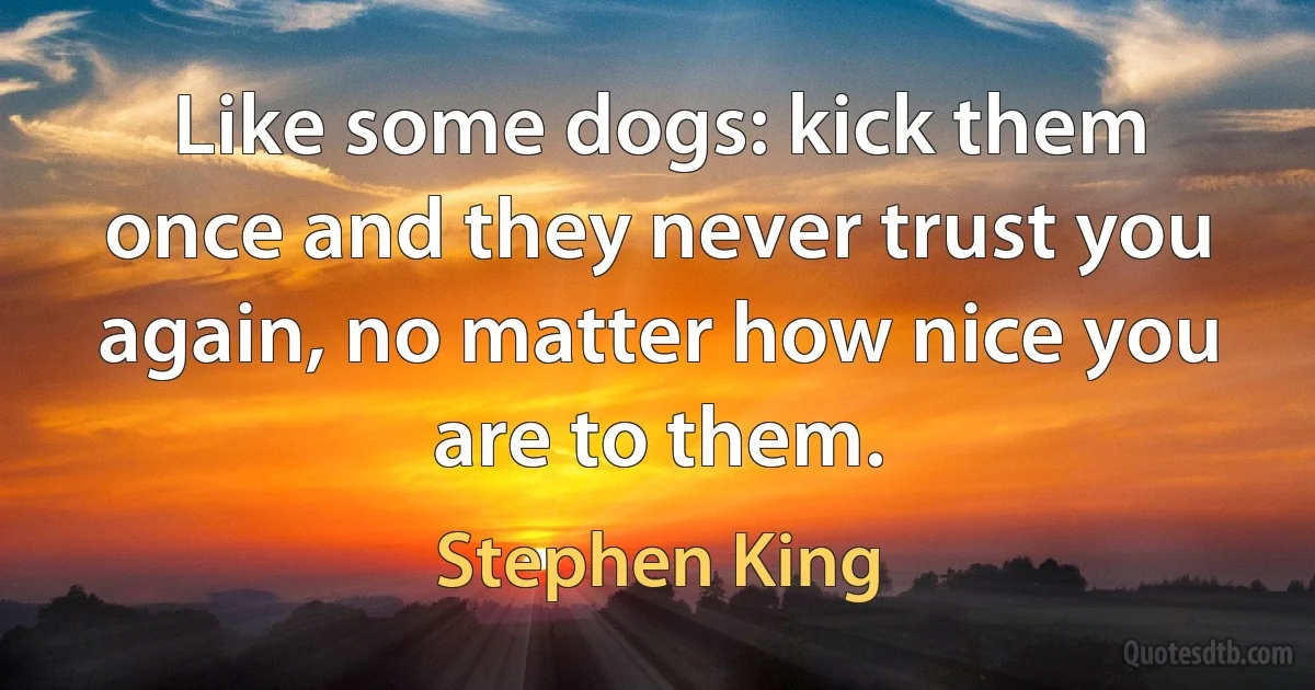 Like some dogs: kick them once and they never trust you again, no matter how nice you are to them. (Stephen King)