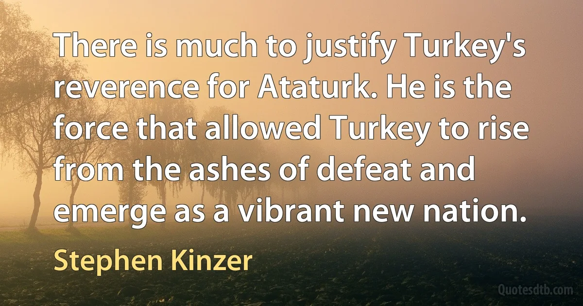 There is much to justify Turkey's reverence for Ataturk. He is the force that allowed Turkey to rise from the ashes of defeat and emerge as a vibrant new nation. (Stephen Kinzer)