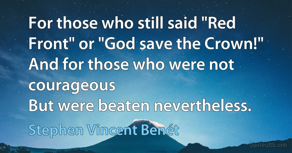 For those who still said "Red Front" or "God save the Crown!"
And for those who were not courageous
But were beaten nevertheless. (Stephen Vincent Benét)