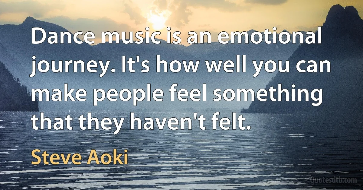 Dance music is an emotional journey. It's how well you can make people feel something that they haven't felt. (Steve Aoki)