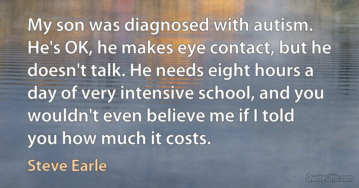 My son was diagnosed with autism. He's OK, he makes eye contact, but he doesn't talk. He needs eight hours a day of very intensive school, and you wouldn't even believe me if I told you how much it costs. (Steve Earle)