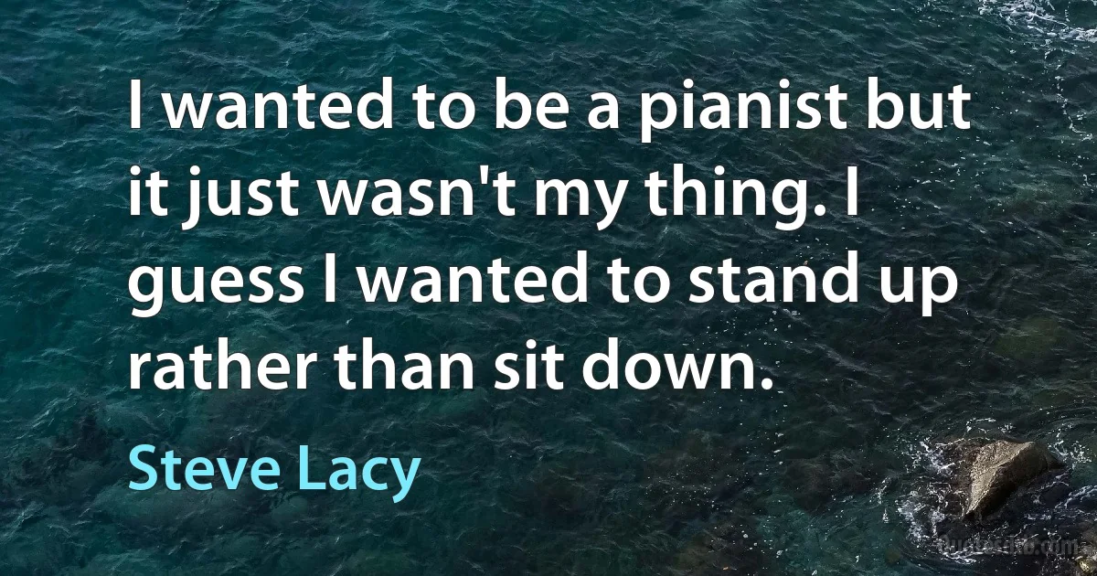 I wanted to be a pianist but it just wasn't my thing. I guess I wanted to stand up rather than sit down. (Steve Lacy)