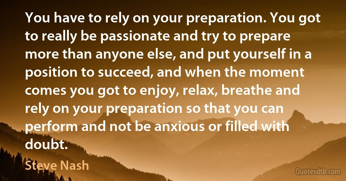 You have to rely on your preparation. You got to really be passionate and try to prepare more than anyone else, and put yourself in a position to succeed, and when the moment comes you got to enjoy, relax, breathe and rely on your preparation so that you can perform and not be anxious or filled with doubt. (Steve Nash)