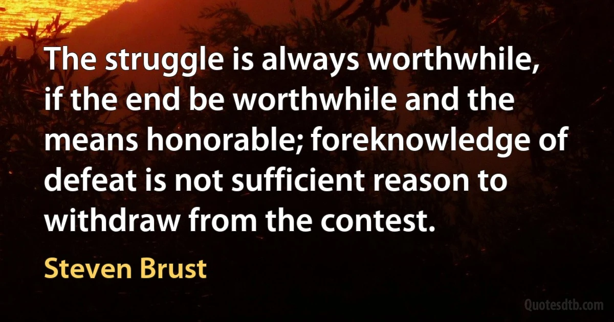 The struggle is always worthwhile, if the end be worthwhile and the means honorable; foreknowledge of defeat is not sufficient reason to withdraw from the contest. (Steven Brust)