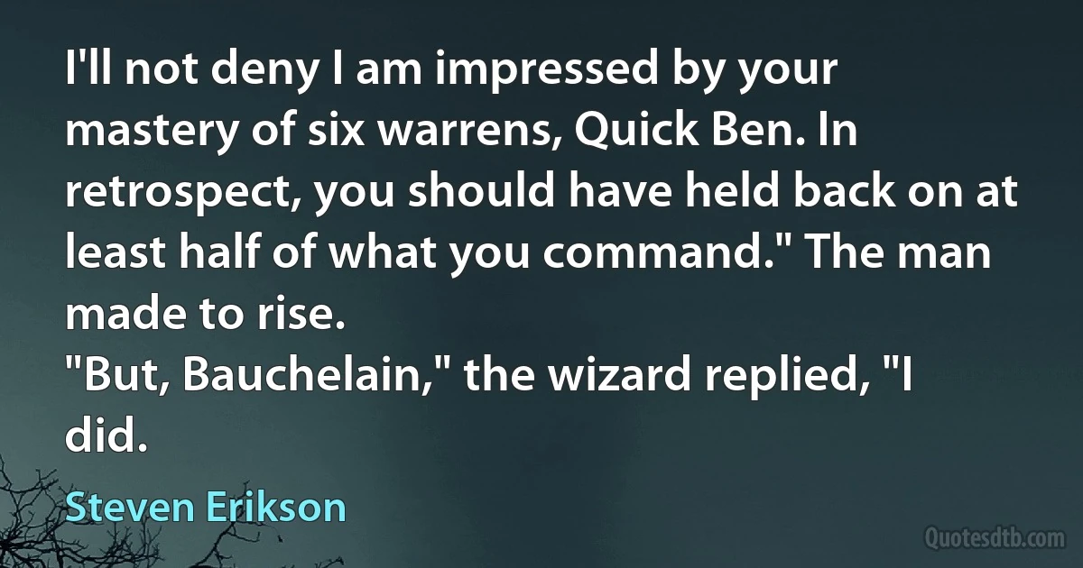 I'll not deny I am impressed by your mastery of six warrens, Quick Ben. In retrospect, you should have held back on at least half of what you command." The man made to rise.
"But, Bauchelain," the wizard replied, "I did. (Steven Erikson)