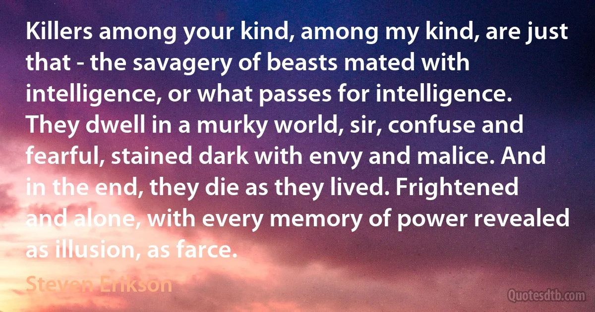 Killers among your kind, among my kind, are just that - the savagery of beasts mated with intelligence, or what passes for intelligence. They dwell in a murky world, sir, confuse and fearful, stained dark with envy and malice. And in the end, they die as they lived. Frightened and alone, with every memory of power revealed as illusion, as farce. (Steven Erikson)