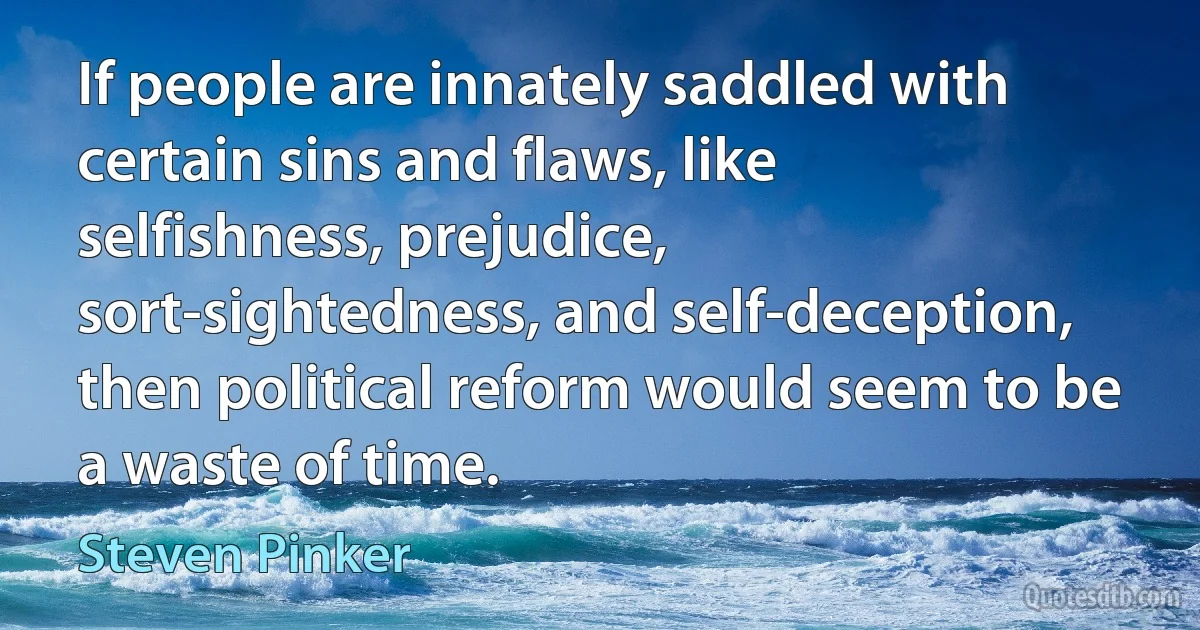 If people are innately saddled with certain sins and flaws, like selfishness, prejudice, sort-sightedness, and self-deception, then political reform would seem to be a waste of time. (Steven Pinker)