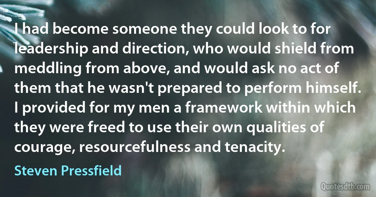 I had become someone they could look to for leadership and direction, who would shield from meddling from above, and would ask no act of them that he wasn't prepared to perform himself. I provided for my men a framework within which they were freed to use their own qualities of courage, resourcefulness and tenacity. (Steven Pressfield)