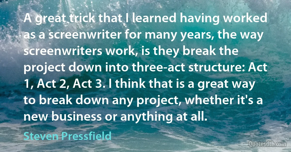 A great trick that I learned having worked as a screenwriter for many years, the way screenwriters work, is they break the project down into three-act structure: Act 1, Act 2, Act 3. I think that is a great way to break down any project, whether it's a new business or anything at all. (Steven Pressfield)