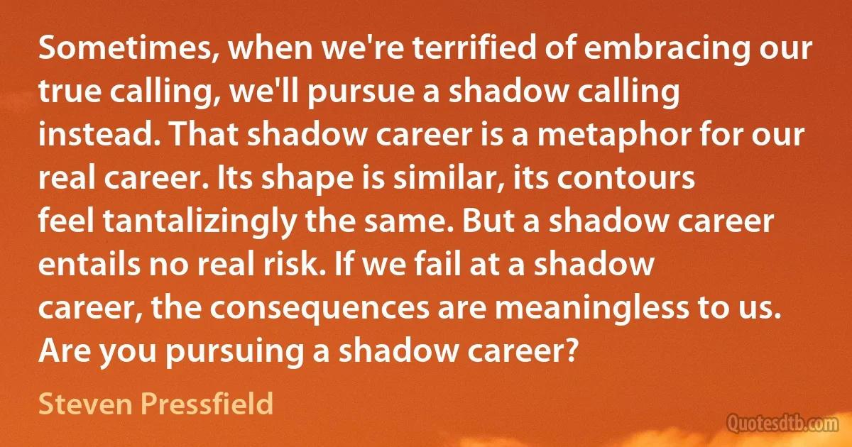 Sometimes, when we're terrified of embracing our true calling, we'll pursue a shadow calling instead. That shadow career is a metaphor for our real career. Its shape is similar, its contours feel tantalizingly the same. But a shadow career entails no real risk. If we fail at a shadow career, the consequences are meaningless to us. Are you pursuing a shadow career? (Steven Pressfield)