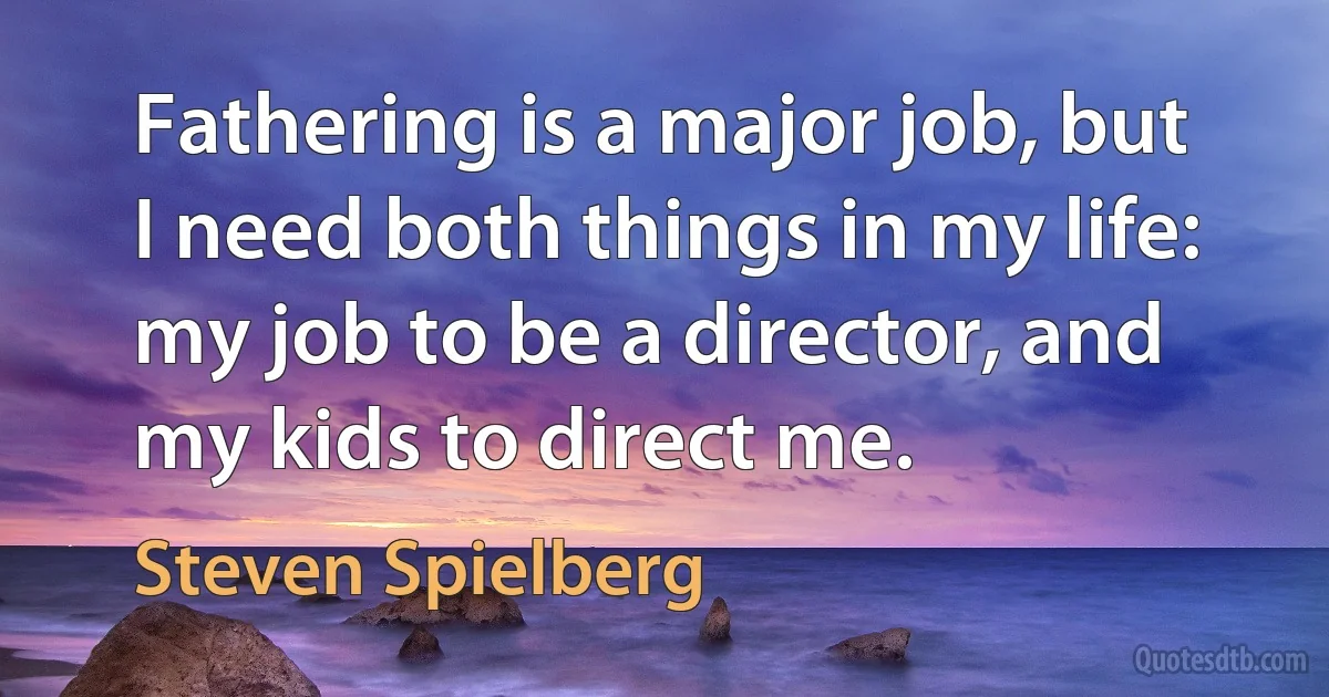 Fathering is a major job, but I need both things in my life: my job to be a director, and my kids to direct me. (Steven Spielberg)