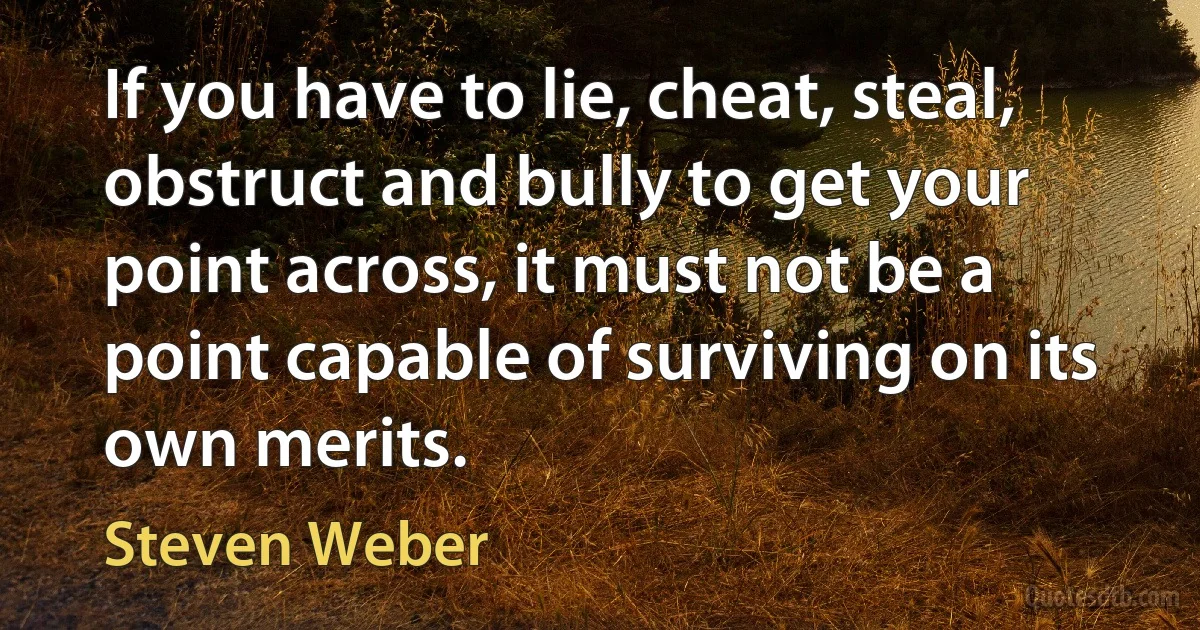 If you have to lie, cheat, steal, obstruct and bully to get your point across, it must not be a point capable of surviving on its own merits. (Steven Weber)