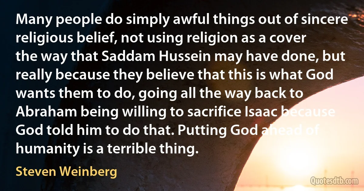 Many people do simply awful things out of sincere religious belief, not using religion as a cover the way that Saddam Hussein may have done, but really because they believe that this is what God wants them to do, going all the way back to Abraham being willing to sacrifice Isaac because God told him to do that. Putting God ahead of humanity is a terrible thing. (Steven Weinberg)