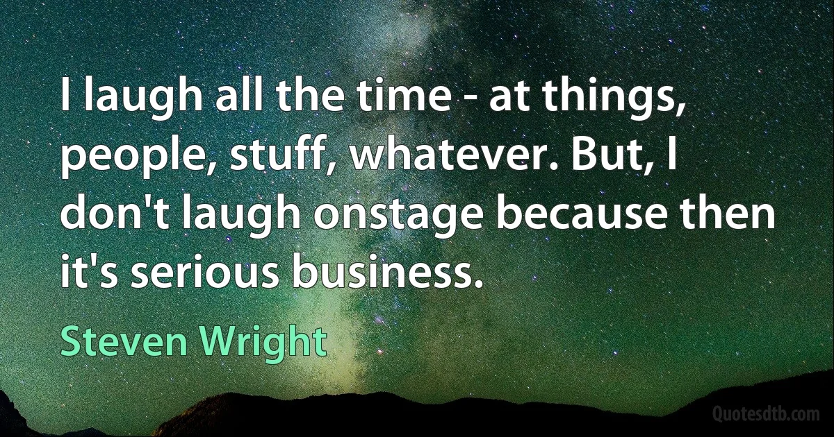 I laugh all the time - at things, people, stuff, whatever. But, I don't laugh onstage because then it's serious business. (Steven Wright)