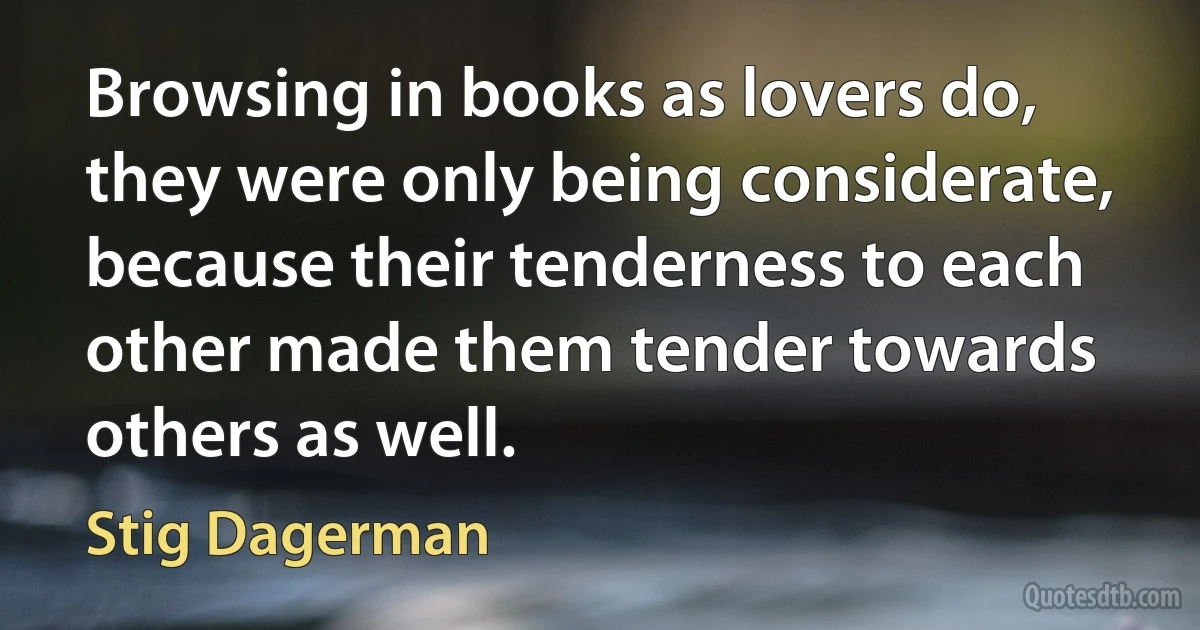 Browsing in books as lovers do, they were only being considerate, because their tenderness to each other made them tender towards others as well. (Stig Dagerman)