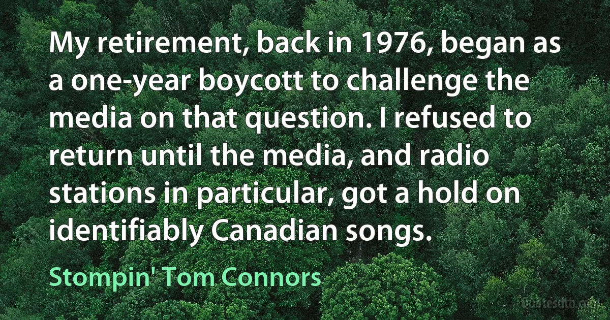 My retirement, back in 1976, began as a one-year boycott to challenge the media on that question. I refused to return until the media, and radio stations in particular, got a hold on identifiably Canadian songs. (Stompin' Tom Connors)