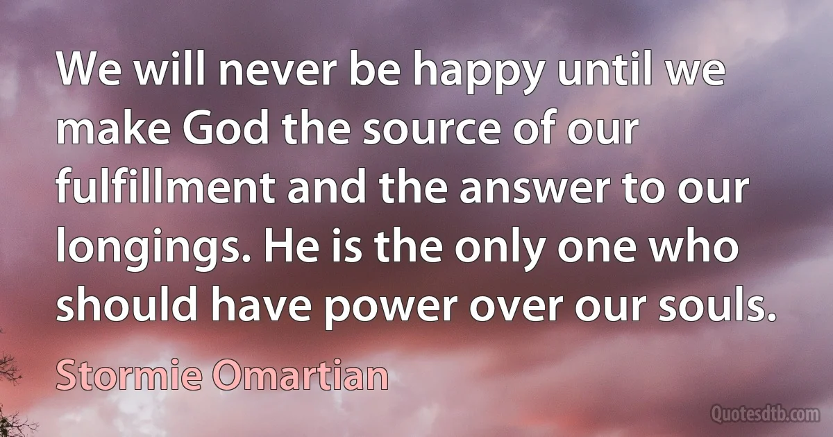 We will never be happy until we make God the source of our fulfillment and the answer to our longings. He is the only one who should have power over our souls. (Stormie Omartian)