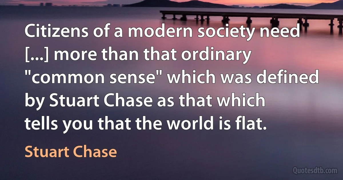 Citizens of a modern society need [...] more than that ordinary "common sense" which was defined by Stuart Chase as that which tells you that the world is flat. (Stuart Chase)