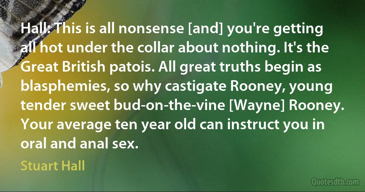 Hall: This is all nonsense [and] you're getting all hot under the collar about nothing. It's the Great British patois. All great truths begin as blasphemies, so why castigate Rooney, young tender sweet bud-on-the-vine [Wayne] Rooney. Your average ten year old can instruct you in oral and anal sex. (Stuart Hall)