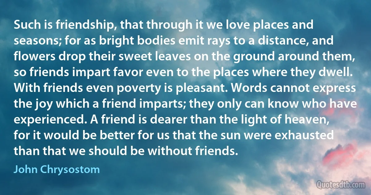 Such is friendship, that through it we love places and seasons; for as bright bodies emit rays to a distance, and flowers drop their sweet leaves on the ground around them, so friends impart favor even to the places where they dwell. With friends even poverty is pleasant. Words cannot express the joy which a friend imparts; they only can know who have experienced. A friend is dearer than the light of heaven, for it would be better for us that the sun were exhausted than that we should be without friends. (John Chrysostom)
