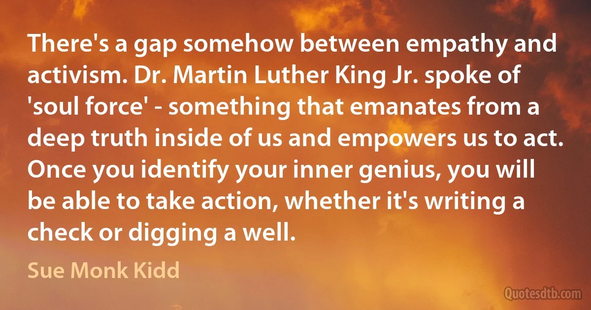 There's a gap somehow between empathy and activism. Dr. Martin Luther King Jr. spoke of 'soul force' - something that emanates from a deep truth inside of us and empowers us to act. Once you identify your inner genius, you will be able to take action, whether it's writing a check or digging a well. (Sue Monk Kidd)