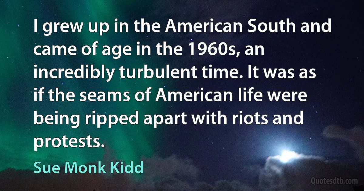 I grew up in the American South and came of age in the 1960s, an incredibly turbulent time. It was as if the seams of American life were being ripped apart with riots and protests. (Sue Monk Kidd)