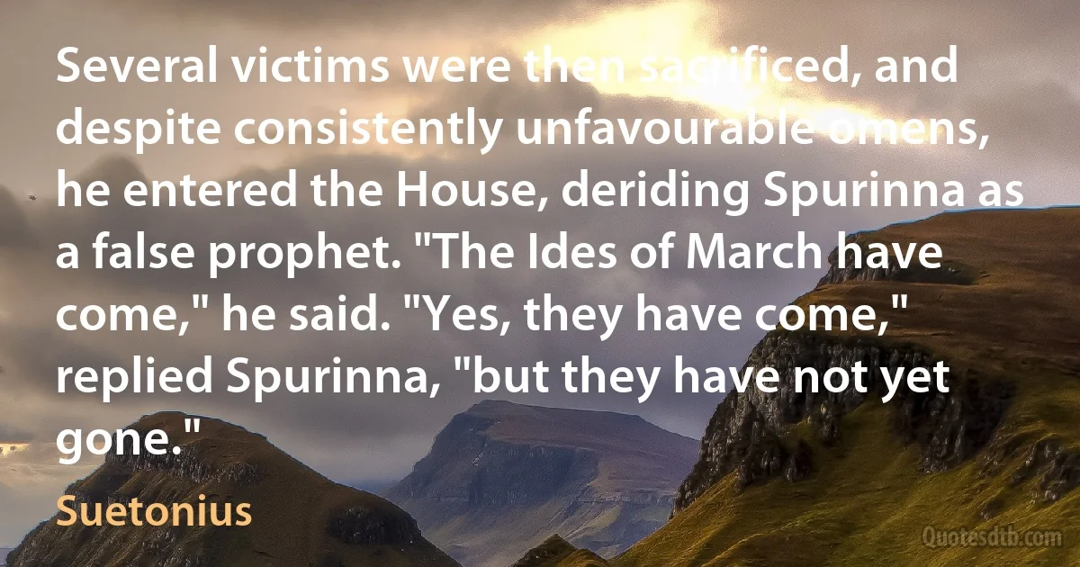 Several victims were then sacrificed, and despite consistently unfavourable omens, he entered the House, deriding Spurinna as a false prophet. "The Ides of March have come," he said. "Yes, they have come," replied Spurinna, "but they have not yet gone." (Suetonius)