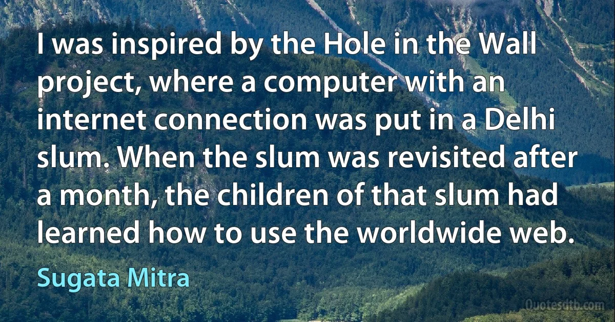 I was inspired by the Hole in the Wall project, where a computer with an internet connection was put in a Delhi slum. When the slum was revisited after a month, the children of that slum had learned how to use the worldwide web. (Sugata Mitra)