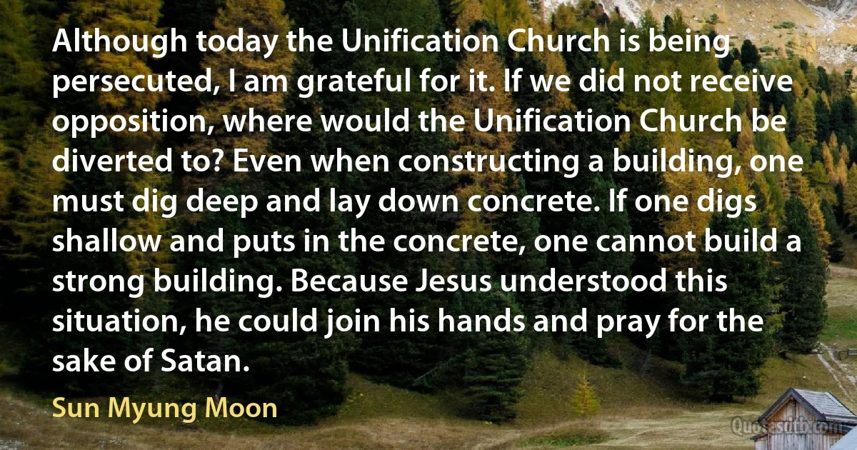 Although today the Unification Church is being persecuted, I am grateful for it. If we did not receive opposition, where would the Unification Church be diverted to? Even when constructing a building, one must dig deep and lay down concrete. If one digs shallow and puts in the concrete, one cannot build a strong building. Because Jesus understood this situation, he could join his hands and pray for the sake of Satan. (Sun Myung Moon)