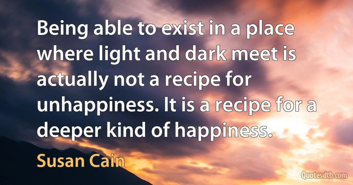 Being able to exist in a place where light and dark meet is actually not a recipe for unhappiness. It is a recipe for a deeper kind of happiness. (Susan Cain)