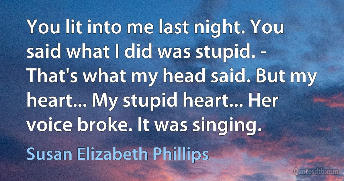 You lit into me last night. You said what I did was stupid. - That's what my head said. But my heart... My stupid heart... Her voice broke. It was singing. (Susan Elizabeth Phillips)