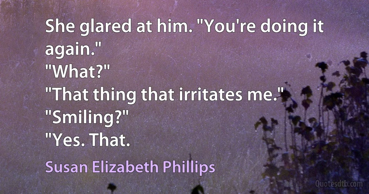 She glared at him. "You're doing it again."
"What?"
"That thing that irritates me."
"Smiling?"
"Yes. That. (Susan Elizabeth Phillips)