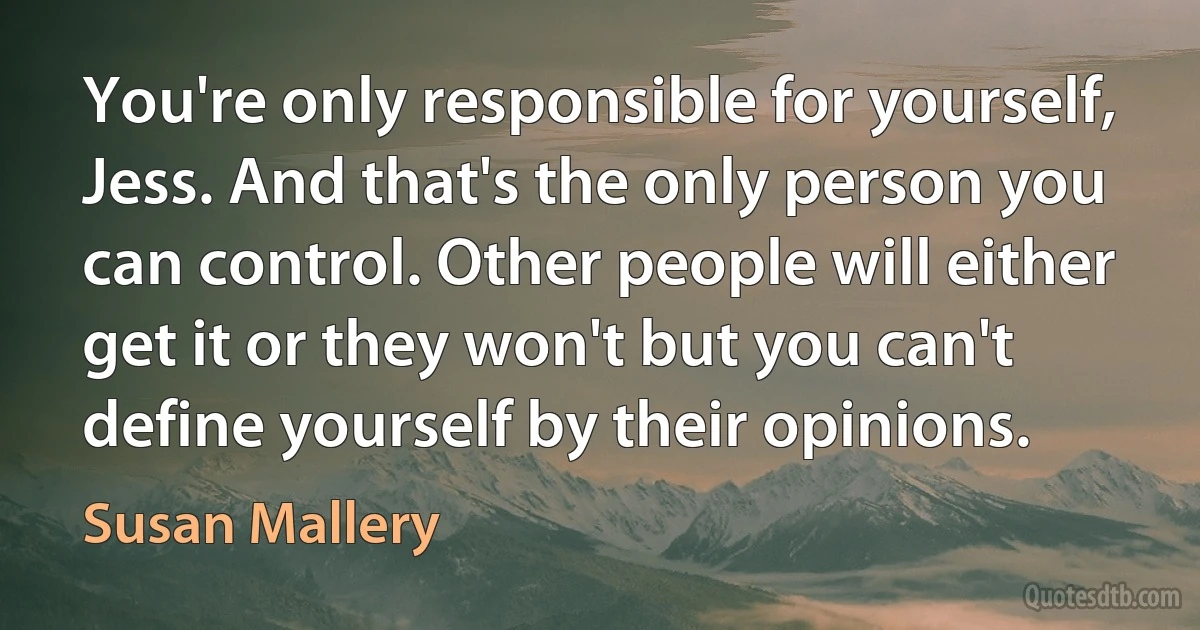 You're only responsible for yourself, Jess. And that's the only person you can control. Other people will either get it or they won't but you can't define yourself by their opinions. (Susan Mallery)