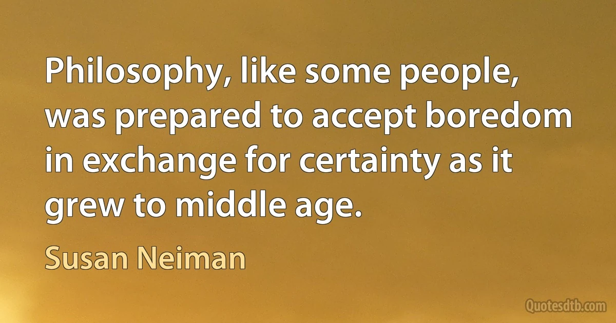 Philosophy, like some people, was prepared to accept boredom in exchange for certainty as it grew to middle age. (Susan Neiman)