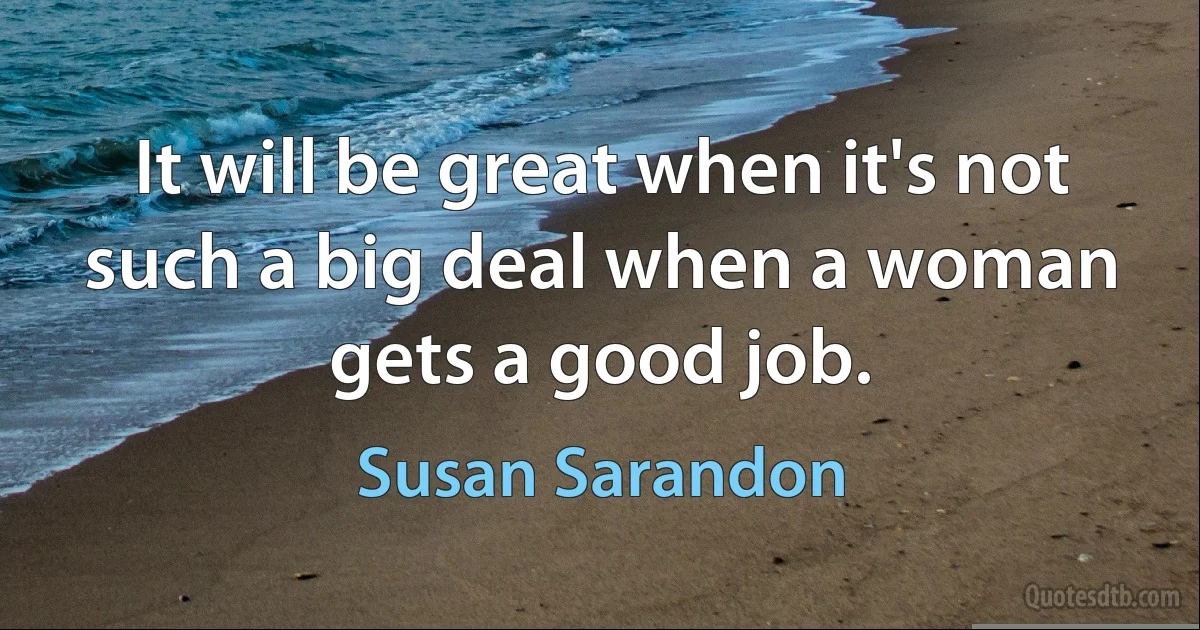 It will be great when it's not such a big deal when a woman gets a good job. (Susan Sarandon)