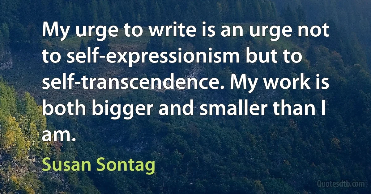 My urge to write is an urge not to self-expressionism but to self-transcendence. My work is both bigger and smaller than I am. (Susan Sontag)