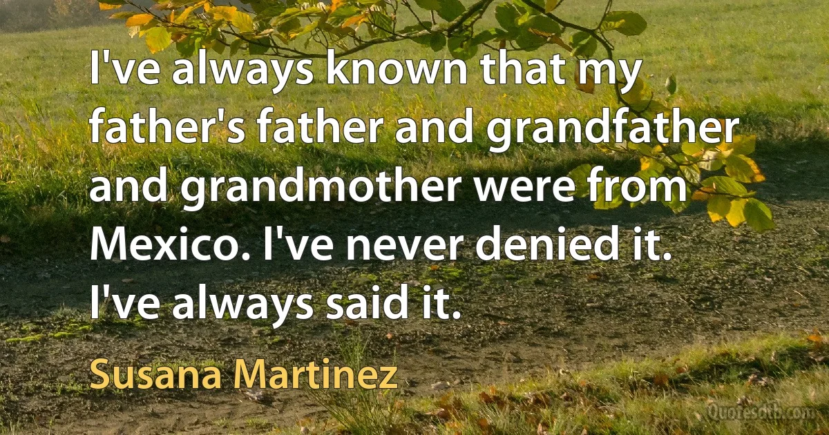 I've always known that my father's father and grandfather and grandmother were from Mexico. I've never denied it. I've always said it. (Susana Martinez)