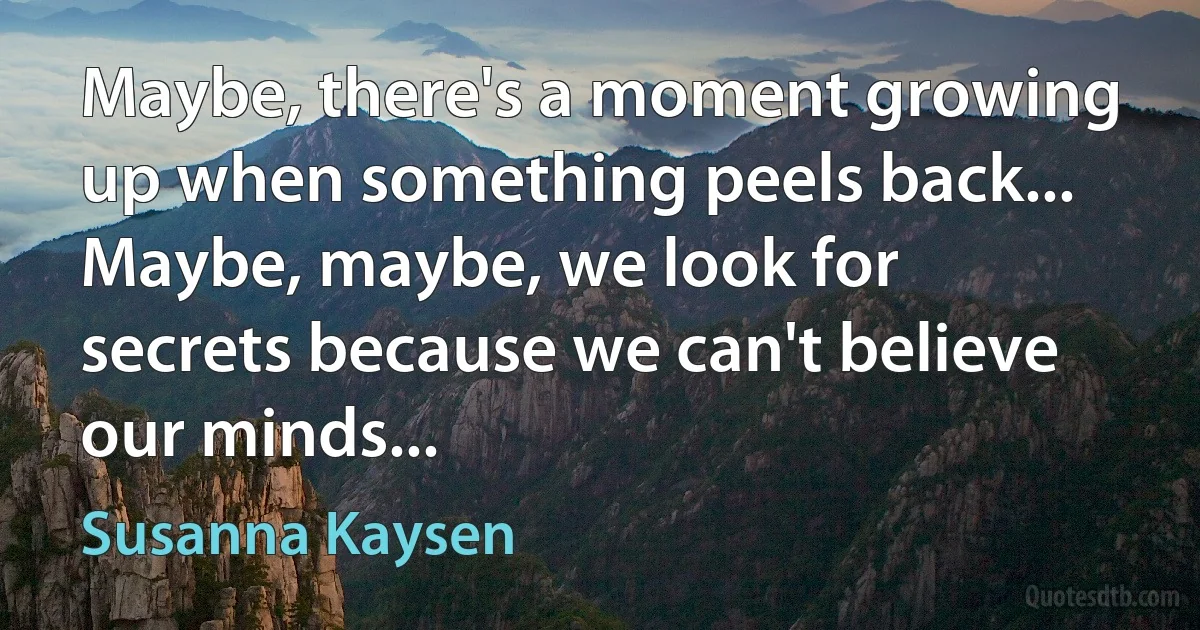 Maybe, there's a moment growing up when something peels back... Maybe, maybe, we look for secrets because we can't believe our minds... (Susanna Kaysen)