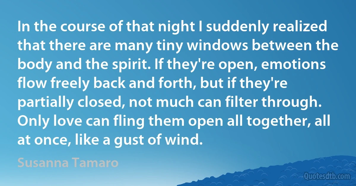 In the course of that night I suddenly realized that there are many tiny windows between the body and the spirit. If they're open, emotions flow freely back and forth, but if they're partially closed, not much can filter through. Only love can fling them open all together, all at once, like a gust of wind. (Susanna Tamaro)