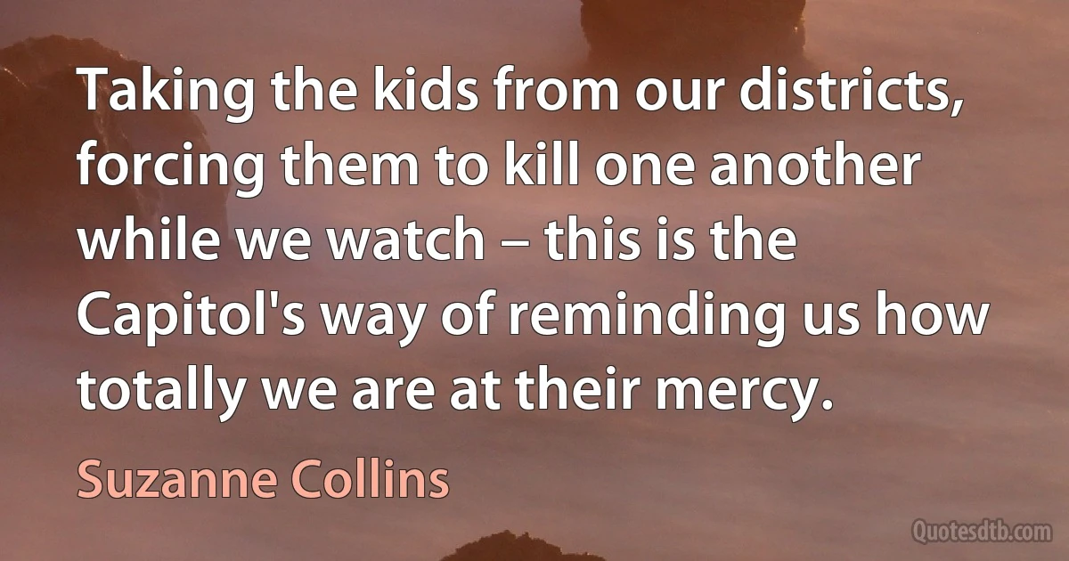 Taking the kids from our districts, forcing them to kill one another while we watch – this is the Capitol's way of reminding us how totally we are at their mercy. (Suzanne Collins)