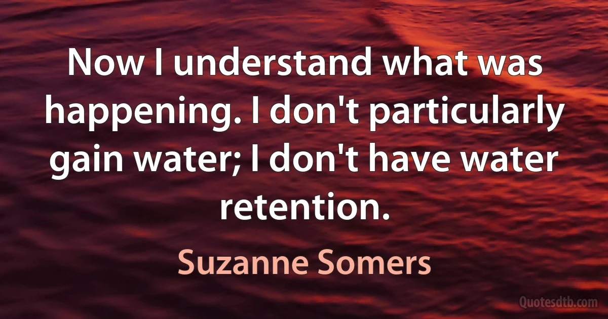 Now I understand what was happening. I don't particularly gain water; I don't have water retention. (Suzanne Somers)