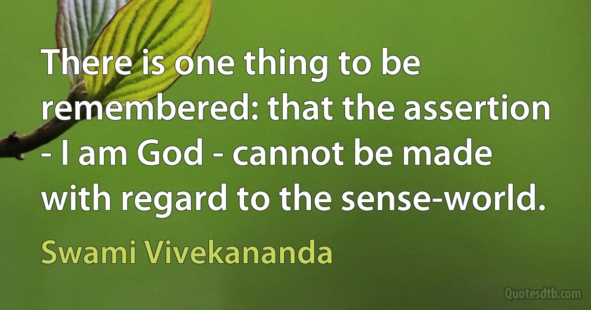 There is one thing to be remembered: that the assertion - I am God - cannot be made with regard to the sense-world. (Swami Vivekananda)