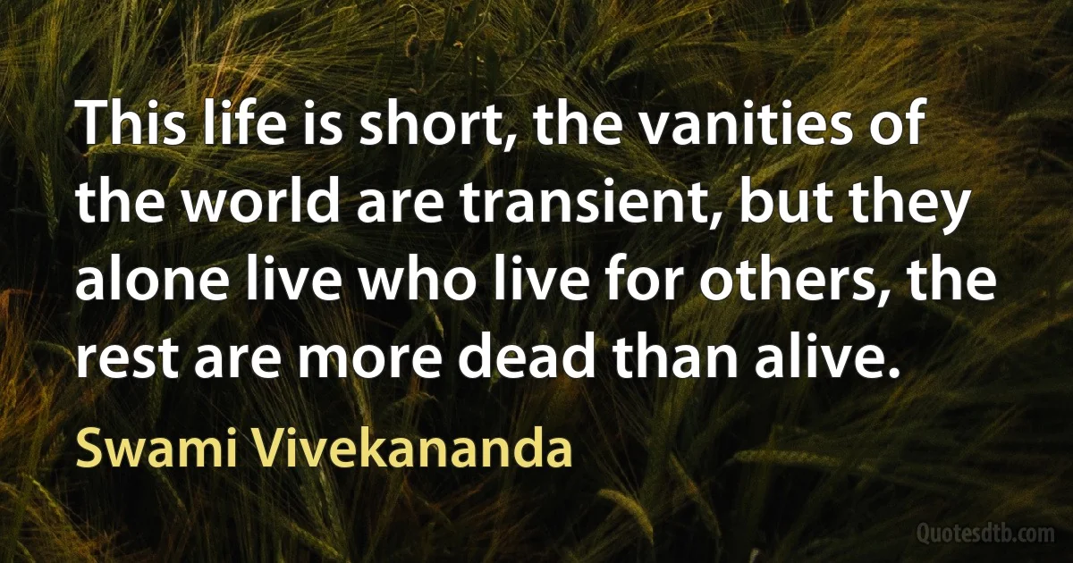 This life is short, the vanities of the world are transient, but they alone live who live for others, the rest are more dead than alive. (Swami Vivekananda)