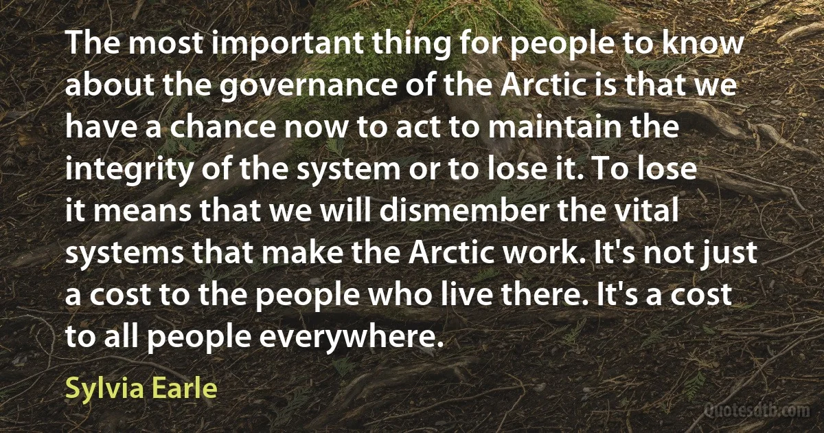 The most important thing for people to know about the governance of the Arctic is that we have a chance now to act to maintain the integrity of the system or to lose it. To lose it means that we will dismember the vital systems that make the Arctic work. It's not just a cost to the people who live there. It's a cost to all people everywhere. (Sylvia Earle)